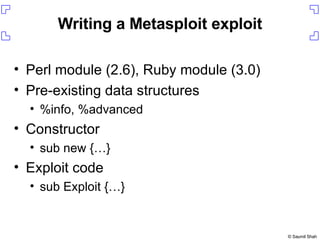 Writing a Metasploit exploit Perl module (2.6), Ruby module (3.0) Pre-existing data structures %info, %advanced Constructor sub new {…} Exploit code sub Exploit {…} 