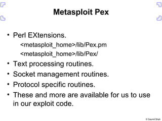 Metasploit Pex Perl EXtensions. <metasploit_home>/lib/Pex.pm <metasploit_home>/lib/Pex/ Text processing routines. Socket management routines. Protocol specific routines. These and more are available for us to use in our exploit code. 