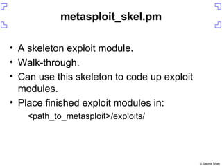 metasploit_skel.pm A skeleton exploit module. Walk-through. Can use this skeleton to code up exploit modules. Place finished exploit modules in: <path_to_metasploit>/exploits/ 