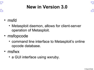 New in Version 3.0 msfd Metasploit daemon, allows for client-server operation of Metasploit. msfopcode command line interface to Metasploit’s online opcode database. msfwx a GUI interface using wxruby. 