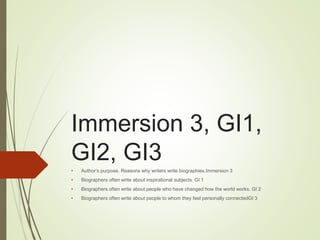 Immersion 3, GI1,
GI2, GI3
• Author’s purpose. Reasons why writers write biographies.Immersion 3
• Biographers often write about inspirational subjects. GI 1
• Biographers often write about people who have changed how the world works. GI 2
• Biographers often write about people to whom they feel personally connectedGI 3
 
