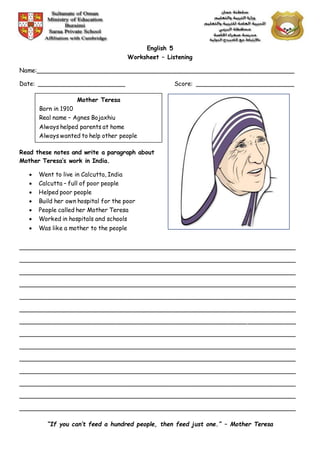 English 5
Worksheet – Listening
Name:______________________________________________________________________
Date: ________________________ Score: ___________________________
Read these notes and write a paragraph about
Mother Teresa’s work in India.
 Went to live in Calcutta, India
 Calcutta – full of poor people
 Helped poor people
 Build her own hospital for the poor
 People called her Mother Teresa
 Worked in hospitals and schools
 Was like a mother to the people
___________________________________________________________________________
___________________________________________________________________________
___________________________________________________________________________
___________________________________________________________________________
___________________________________________________________________________
___________________________________________________________________________
___________________________________________________________________________
___________________________________________________________________________
___________________________________________________________________________
___________________________________________________________________________
___________________________________________________________________________
___________________________________________________________________________
___________________________________________________________________________
___________________________________________________________________________
“If you can’t feed a hundred people, then feed just one.” – Mother Teresa
Mother Teresa
Born in 1910
Real name – Agnes Bojaxhiu
Always helped parents at home
Always wanted to help other people
 