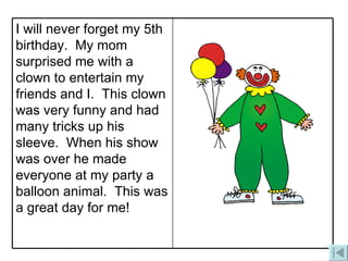 I will never forget my 5th birthday.  My mom surprised me with a clown to entertain my friends and I.  This clown was very funny and had many tricks up his sleeve.  When his show was over he made everyone at my party a balloon animal.  This was a great day for me!  