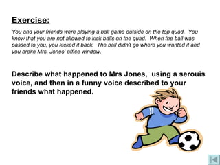 Exercise: You and your friends were playing a ball game outside on the top quad.  You know that you are not allowed to kick balls on the quad.  When the ball was passed to you, you kicked it back.  The ball didn’t go where you wanted it and you broke Mrs. Jones’ office window. Describe what happened to Mrs Jones,  using a serouis voice, and then in a funny voice described to your friends what happened. 