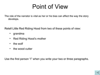 Point of View The role of the narrator is vital as her or his bias can affect the way the story develops. Retell Little Red Riding Hood from two of these points of view: grandma Red Riding Hood’s mother the wolf the wood cutter Use the first person “I” when you write your two or three paragraphs. 