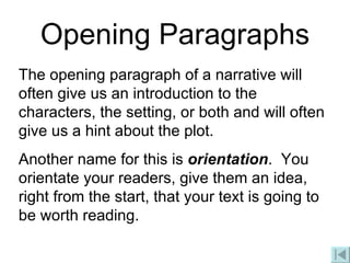 Opening Paragraphs The opening paragraph of a narrative will often give us an introduction to the characters, the setting, or both and will often give us a hint about the plot.  Another name for this is  orientation .  You orientate your readers, give them an idea, right from the start, that your text is going to be worth reading. 