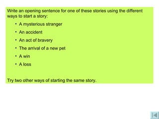 Write an opening sentence for one of these stories using the different ways to start a story: A mysterious stranger An accident An act of bravery The arrival of a new pet A win A loss Try two other ways of starting the same story. 