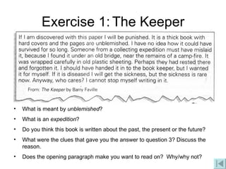 Exercise 1:   The Keeper What is meant by  unblemished ? What is an  expedition ? Do you think this book is written about the past, the present or the future? What were the clues that gave you the answer to question 3? Discuss the reason. Does the opening paragraph make you want to read on?  Why/why not? 