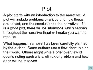 Plot A plot starts with an introduction to the narrative.  A plot will include problems or crises and how these are solved, and the conclusion to the narrative.  If it is a good plot, there will be situayions which happen throughout the narrative thaat will make you want to read on. What happens in a novel has been carefully planned by the author.  Some authors use a flow chart to plan their work.  Others might write a brief overview of events noting each crisis, climax or problem and how each will be resolved. 