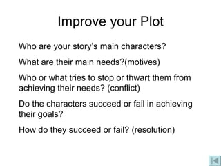 Improve your Plot Who are your story’s main characters? What are their main needs?(motives) Who or what tries to stop or thwart them from achieving their needs? (conflict) Do the characters succeed or fail in achieving their goals? How do they succeed or fail? (resolution) 