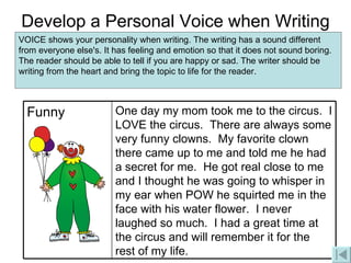 Develop a Personal Voice when Writing VOICE shows your personality when writing. The writing has a sound different from everyone else's. It has feeling and emotion so that it does not sound boring. The reader should be able to tell if you are happy or sad. The writer should be writing from the heart and bring the topic to life for the reader.  One day my mom took me to the circus.  I LOVE the circus.  There are always some very funny clowns.  My favorite clown there came up to me and told me he had a secret for me.  He got real close to me and I thought he was going to whisper in my ear when POW he squirted me in the face with his water flower.  I never laughed so much.  I had a great time at the circus and will remember it for the rest of my life. Funny 