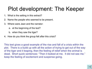 Plot development: The Keeper What is the setting in this extract? Name the people who seemed to be present. Where were Jean and the narrator: at the beginning of the text? when they saw the tiger? How do you think the group felt after this crisis? This text gives a good example of the rise and fall of a crisis within the plot.  There is a build up with all the action of trying to get out of the way of the tiger and it leaping, then the feeling of relief when the animal is dead.  Short quick sentences: “Then it looked at me.  It did not see me.” keep the feeling of excitement and suspense going.   