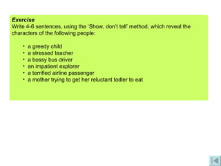 Exercise Write 4-6 sentences, using the ‘Show, don’t tell’ method, which reveal the characters of the following people: a greedy child a stressed teacher a bossy bus driver an impatient explorer a terrified airline passenger a mother trying to get her reluctant todler to eat 