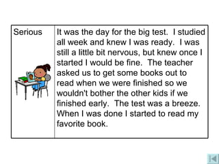 It was the day for the big test.  I studied all week and knew I was ready.  I was still a little bit nervous, but knew once I started I would be fine.  The teacher asked us to get some books out to read when we were finished so we wouldn't bother the other kids if we finished early.  The test was a breeze.  When I was done I started to read my favorite book. Serious 