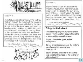 Things to think about These settings all paint a picture for the reader.  Think carefully about which style of scene setting appeals to you. Do you prefer to be given a clear description? Do you prefer imagery where the writer’s use of words lets you use your imagination? Do you prefer a character in the text to help establish the mood of the setting by talking about it? 