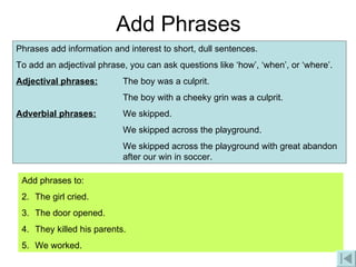 Add Phrases Phrases add information and interest to short, dull sentences. To add an adjectival phrase, you can ask questions like ‘how’, ‘when’, or ‘where’. Adjectival phrases: The boy was a culprit. The boy with a cheeky grin was a culprit.  Adverbial phrases: We skipped. We skipped across the playground. We skipped across the playground with great abandon  after our win in soccer. Add phrases to: The girl cried. The door opened. They killed his parents. We worked. 