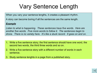 Vary Sentence Length When you vary your sentence lengths, it creates a pleasant rhythm. A story can become boring if all the sentences are the same length. Example Listen to what is happening.  These sentences have five words.  Here are another five words.  Five more words to follow it.  The sentences begin to drone.  There is no variety here.  It’s like a stuck record.  It goes on and on. Write a five sentence story; the first sentence should have one word, the second two words, the third three words and so on. Write a five sentence story with a different number of words in each sentence. Study sentence lenghts in a page from a published story. 