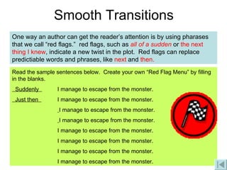 Smooth Transitions One way an author can get the reader’s attention is by using pharases that we call “red flags.”  red flags, such as  all of a sudden  or  the next thing I knew , indicate a new twist in the plot.  Red flags can replace predictiable words and phrases, like  next  and  then. Read the sample sentences below.  Create your own “Red Flag Menu” by filling in the blanks. Suddenly  I manage to escape from the monster. Just then  I manage to escape from the monster.   I manage to escape from the monster.   I manage to escape from the monster. I manage to escape from the monster. I manage to escape from the monster. I manage to escape from the monster. I manage to escape from the monster. 