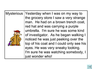 Yesterday when I was on my way to the grocery store I saw a very strange man.  He had on a brown trench coat, red hat and was carrying a purple umbrella.  I'm sure he was some kind of investigator.  As he began walking I noticed he was just peeking over the top of his coat and I could only see his eyes. He was very sneaky looking.   I'm sure he was watching somebody, I just wonder who! Mysterious 