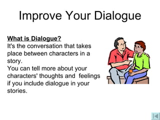 Improve Your Dialogue What is Dialogue? It's the conversation that takes place between characters in a story.  You can tell more about your characters' thoughts and  feelings if you include dialogue in your stories. 
