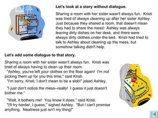 Let's add some dialogue to that story. Sharing a room with her sister wasn't always fun.  Kristi was tired of always having to clean up their room.   "Ashley, you've left your clothes on the floor again!  I'm not picking them up for you this time," said Kristi.     "I'm sorry, Kristi, I don't mean to be a slob!" joked Ashley.   "I just don't notice the mess--really!  I guess it just doesn't bother me.“ "Well, it bothers me!  You know it does," said Kristi.   "I'll try harder, I guess," sighed Ashley.  "But I can't promise anything.  Neatness just isn't my thing!"  Let's look at a story without dialogue. Sharing a room with her sister wasn't always fun.  Kristi was tired of always cleaning up after her sister Ashley. Just because they shared a room, that doesn't mean they had to share the mess!  Ashley was always leaving dirty dishes on her desk, and there were always dirty clothes under the bed.  Kristi had tried to talk to Ashley about cleaning up the mess, but somehow talking didn't help.  