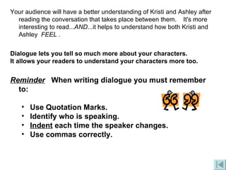 Your audience will have a better understanding of Kristi and Ashley after reading the conversation that takes place between them.    It's more interesting to read... AND ...it helps to understand how both Kristi and Ashley   FEEL  . Dialogue lets you tell so much more about your characters. It allows your readers to understand your characters more too. Reminder    When writing dialogue you must remember to: Use Quotation Marks.  Identify who is speaking.  Indent  each time the speaker changes.  Use commas correctly.  