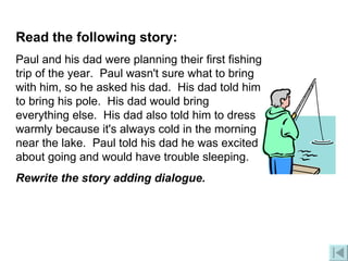 Read the following story: Paul and his dad were planning their first fishing trip of the year.  Paul wasn't sure what to bring with him, so he asked his dad.  His dad told him to bring his pole.  His dad would bring everything else.  His dad also told him to dress warmly because it's always cold in the morning near the lake.  Paul told his dad he was excited about going and would have trouble sleeping.  Rewrite the story adding dialogue.   