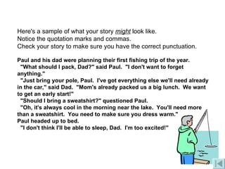 Here's a sample of what your story  might  look like. Notice the quotation marks and commas.   Check your story to make sure you have the correct punctuation.            Paul and his dad were planning their first fishing trip of the year.            "What should I pack, Dad?" said Paul.  "I don't want to forget anything."    "Just bring your pole, Paul.  I've got everything else we'll need already in the car," said Dad.  "Mom's already packed us a big lunch.  We want to get an early start!"        "Should I bring a sweatshirt?" questioned Paul.         "Oh, it's always cool in the morning near the lake.  You'll need more than a sweatshirt.  You need to make sure you dress warm."         Paul headed up to bed.   "I don't think I'll be able to sleep, Dad.  I'm too excited!" 