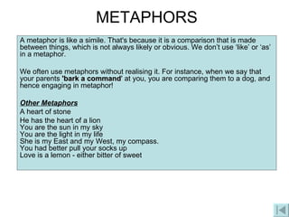 METAPHORS A metaphor is like a simile. That's because it is a comparison that is made between things, which is not always likely or obvious. We don’t use ‘like’ or ‘as’ in a metaphor. We often use metaphors without realising it. For instance, when we say that your parents  'bark a command ' at you, you are comparing them to a dog, and hence engaging in metaphor!  Other Metaphors A heart of stone He has the heart of a lion You are the sun in my sky You are the light in my life She is my East and my West, my compass. You had better pull your socks up Love is a lemon - either bitter of sweet  