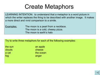Create Metaphors Try to write three metaphors for each of the following examples: the sun an apple clouds cheese a cat the ocean fog anger LEARNING INTENTION:  to understand that a metaphor is a word picture in which the writer replaces the thing to be described with another image.  It makes a more direct and vivid comparison to a simile. Examples: The moon is a pearl from a necklace. The moon is a cold, cheesy pizza. The moon is earth’s halo 