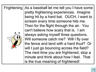 As a baseball let me tell you I have some pretty frightening experiences.  Imagine being hit by a hard bat.  OUCH, I want to scream every time someone hits me.  Then for the flight through the air.  You can't believe how scary that is.  I am always asking myself three questions.  Will someone catch me?  Will I fly over the fence and land with a hard thud?  Or will I just go bouncing across the field? The next time you are frightened, stop a  minute and think about how I feel.  That is the true meaning of frightened!   Frightening 