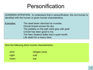 Personification Give the following items human characteristics:  wind refugee camp night cold moon war LEARNING INTENTION:  to understand that in personification, the non-human is identified with the human or given human characteristics. Examples: The steel beam clenched its muscles. Clouds limped across the sky. The pebbles on the path were grey with grief. Cricket has been good to me.     The New Zealand dollar had a quiet month.   Life dealt him a heavy blow. 