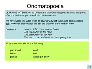 Onomatopoeia Write onomatopoeia for the following: gun sound wind bomb tank planes  walking in snow LEARNING INTENTION:  to understand that Onomatopoeia is found in a group of words that attempts to replicate certain sounds. We have words like  woof-woof , or  bow wow ,  tweet-tweet , and  cock-a-doodle doo . However, these words are still the creation of the human mind. Examples: crackle, splat, ooze, squish, boom.  The tyres whirr on the road. The pitter-patter of soft rain. The mud oozed and squished through my toes. 