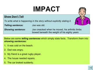IMPACT Show Don’t Tell To write what is happening in the story without explicitly stating it. Telling sentence:  Joe was old. Showing sentence:  Joe creacked when he moved, his arthritic limbs  bowed beneath the weight of his eighty years Below are some  telling sentences  which simply state facts.  Transform them into  showing sentences: 1.  It was cold on the beach. 2.  Dad was angry. 3.  My friend is a great rugby player. 4.  The house needed repairs. 5.  The car braked suddenly. 