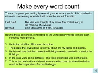Make every word count Rewrite these sentences, eliminating all the unnecessary words to make each sentence more precise. He looked at Mike.  Mike was his brother. The people that I would like to tell you about are my father and mother. He let me know that the contest the Bulldogs were in resulted in a win for the Bulldogs. In the vase were some daffodils.  The vase of daffodils was on the table. This recipe deals with and describes one method used to attain the desired result in the preparation of scrambled eggs. You can  improve your writing by removing unnecessary words.  It is possible to eliminate unnecessary words but still retain the same information. First Draft The idea was thought of by Jim at four o’clock early in  the morning. (14 words)  Revised   Jim’s idea came at 4 am. (6 words) 