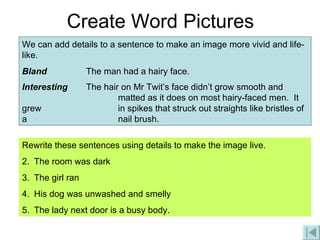 Create Word Pictures We can add details to a sentence to make an image more vivid and life-like. Bland The man had a hairy face. Interesting The hair on Mr Twit’s face didn’t grow smooth and  matted as it does on most hairy-faced men.  It grew  in spikes that struck out straights like bristles of a  nail brush.   Rewrite these sentences using details to make the image live. The room was dark The girl ran His dog was unwashed and smelly The lady next door is a busy body. 