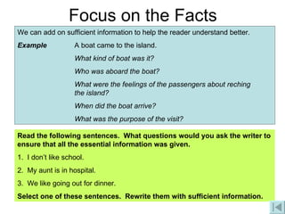 Focus on the Facts We can add on sufficient information to help the reader understand better. Example A boat came to the island. What kind of boat was it? Who was aboard the boat? What were the feelings of the passengers about reching  the island? When did the boat arrive? What was the purpose of the visit? Read the following sentences.  What questions would you ask the writer to ensure that all the essential information was given. 1.  I don’t like school. 2.  My aunt is in hospital. 3.  We like going out for dinner. Select one of these sentences.  Rewrite them with sufficient information. 