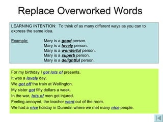 Replace Overworked Words For my birthday I  got lots of  presents. It was a  lovely  day. We  got off  the train at Wellington. My sister  got  fifty dollars a week. In the war,  lots of  men got injured. Feeling annoyed, the teacher  went  out of the room. We had a  nice  holiday in Dunedin where we met many  nice  people. LEARNING INTENTION:  To think of as many different ways as you can to express the same idea. Example:   Mary is a  good  person.  Mary is a  lovely  person.  Mary is a  wonderful  person.  Mary is a  superb  person.  Mary is a  delightful  person. 