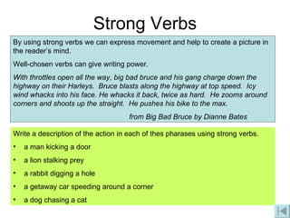 Strong Verbs By using strong verbs we can express movement and help to create a picture in the reader’s mind. Well-chosen verbs can give writing power.  With throttles open all the way, big bad bruce and his gang charge down the highway on their Harleys.  Bruce blasts along the highway at top speed.  Icy wind whacks into his face. He whacks it back, twice as hard.  He zooms around corners and shoots up the straight.  He pushes his bike to the max. from Big Bad Bruce by Dianne Bates Write a description of the action in each of thes pharases using strong verbs. a man kicking a door a lion stalking prey a rabbit digging a hole a getaway car speeding around a corner a dog chasing a cat 