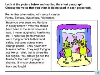 Look at the picture below and reading the short paragraph.   Choose the voice that you think is being used in each paragraph. Remember when writing with voice it can be:   Funny, Serious, Mysterious, Frightening Have you ever seen two Martians in a play before?  Well you should have been at the same show as I was.  I never laughed so hard in my life.  These two green creatures were trying to back to their land safely, but came across many strange people.  They never saw humans before.  They kept trying to act like us.  Well, that is where the fun begins.  You should go see the Martian's On Earth if you get a chance.  It is your chance to sit back and laugh!   