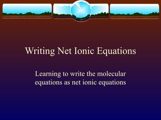 Writing Net Ionic Equations
Learning to write the molecular
equations as net ionic equations
 