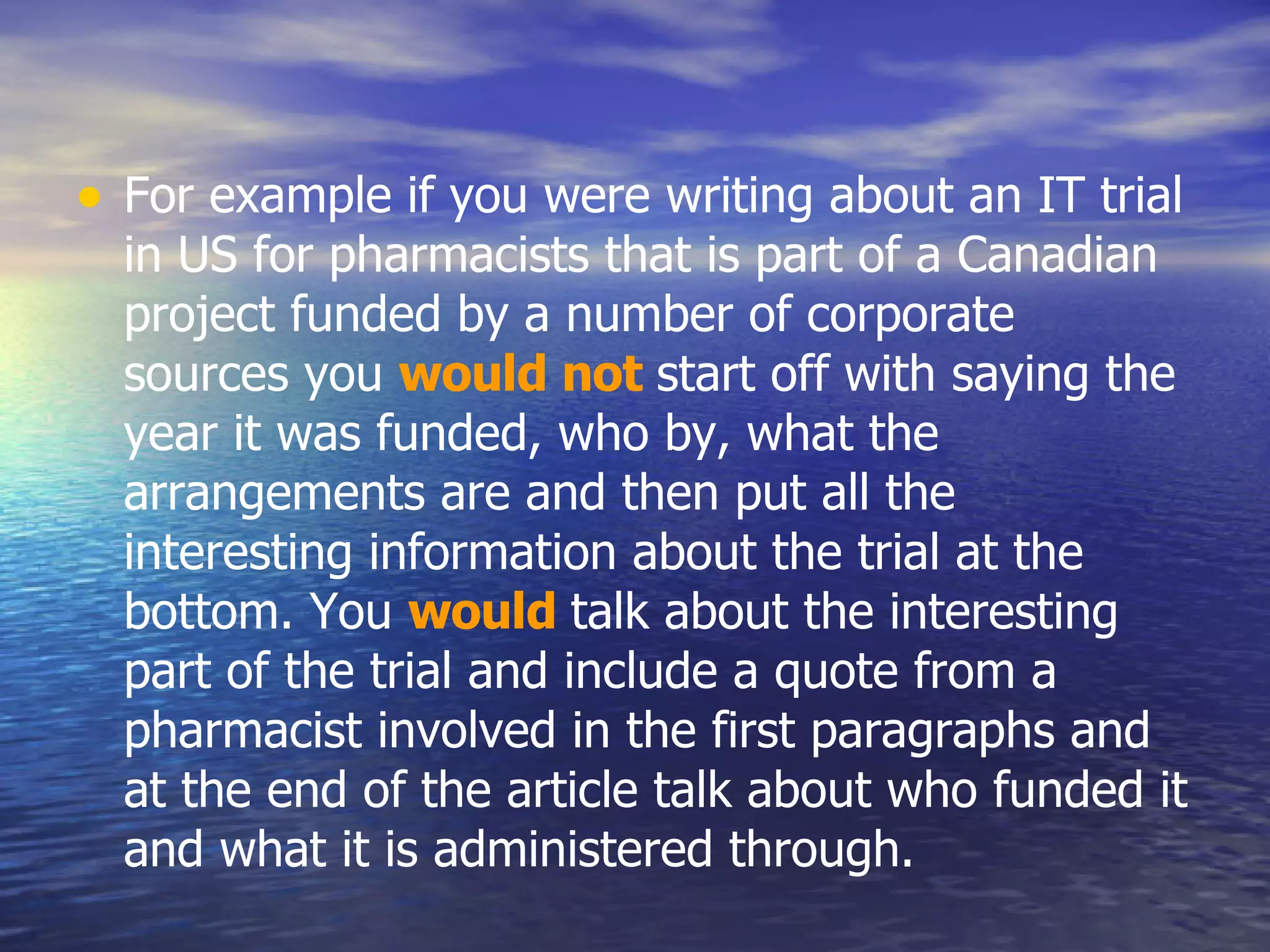 For example if you were writing about an IT trial in US for pharmacists that is part of a Canadian project funded by a number of corporate sources you  would not   start off with saying the year it was funded, who by, what the arrangements are and then put all the interesting information about the trial at the bottom. You  would   talk about the interesting part of the trial and include a quote from a pharmacist involved in the first paragraphs and at the end of the article talk about who funded it and what it is administered through.  