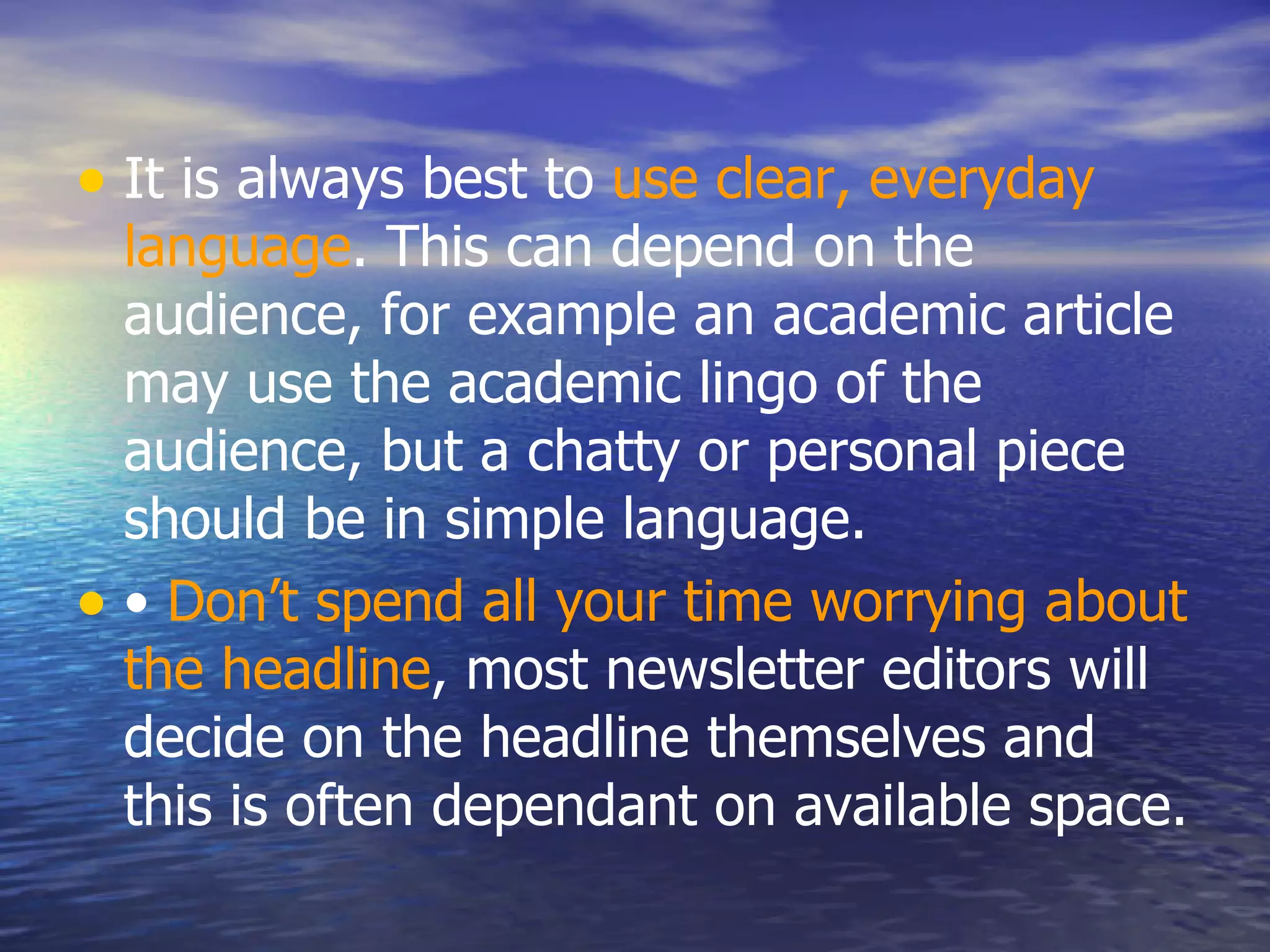 It is always best to  use clear, everyday language . This can depend on the audience, for example an academic article may use the academic lingo of the audience, but a chatty or personal piece should be in simple language.  •  Don’t spend all your time worrying about the headline , most newsletter editors will decide on the headline themselves and this is often dependant on available space.  