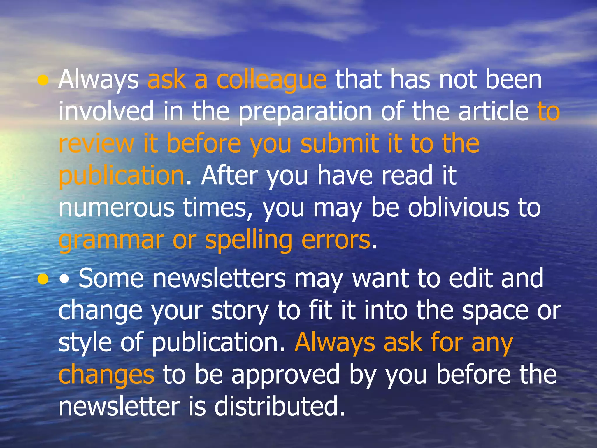 Always  ask a colleague  that has not been involved in the preparation of the article  to review it before you submit it to the publication . After you have read it numerous times, you may be oblivious to  grammar or spelling errors .  •  Some newsletters may want to edit and change your story to fit it into the space or style of publication.  Always ask for any changes  to be approved by you before the newsletter is distributed.  