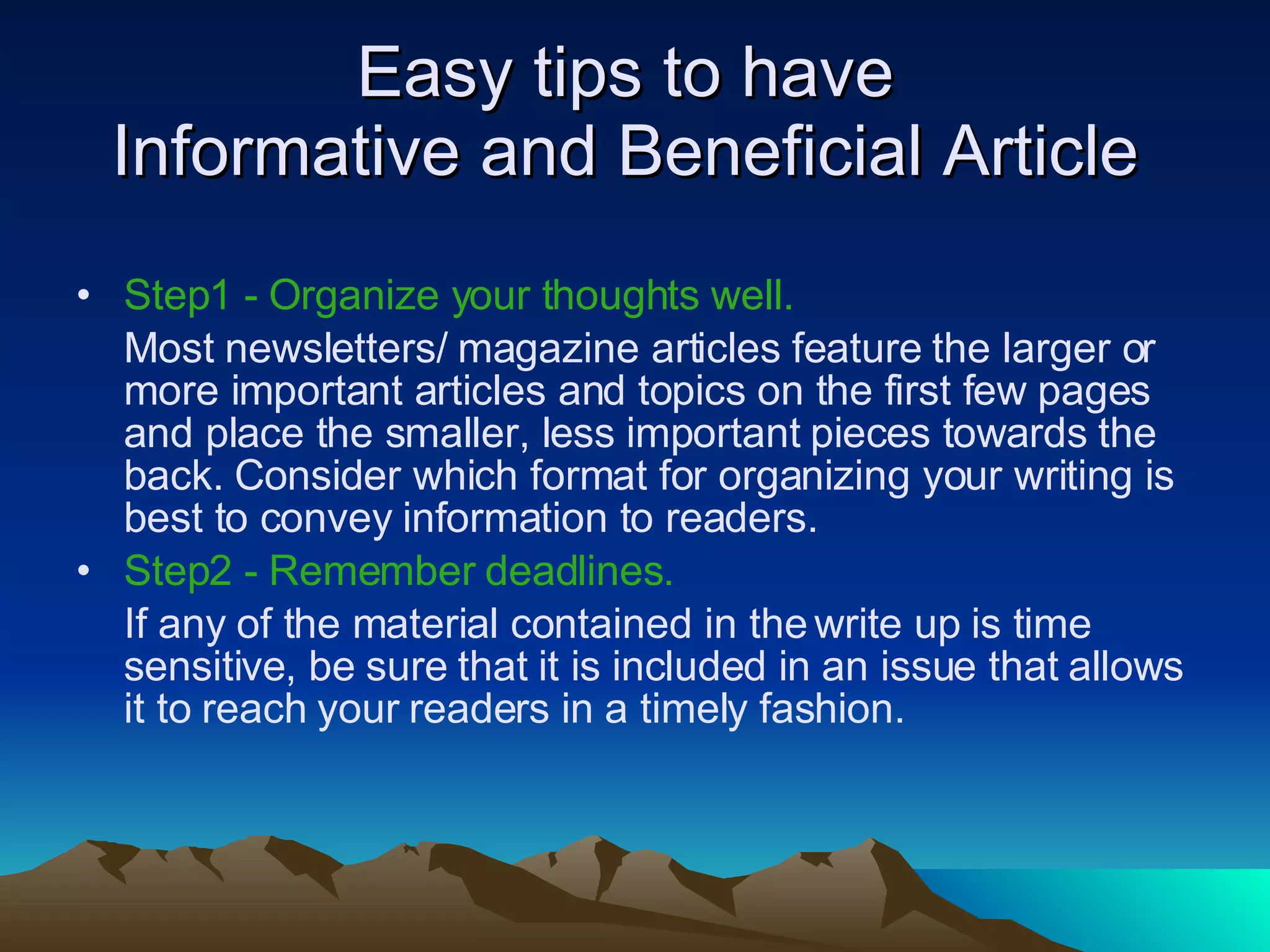 Easy tips to have  Informative and Beneficial Article  Step1 -   Organize your thoughts well.  Most newsletters/ magazine articles feature the larger or more important articles and topics on the first few pages and place the smaller, less important pieces towards the back. Consider which format for organizing your writing is best to convey information to readers.  Step2 -   Remember deadlines.   If any of the material contained in the write up is time sensitive, be sure that it is included in an issue that allows it to reach your readers in a timely fashion.  
