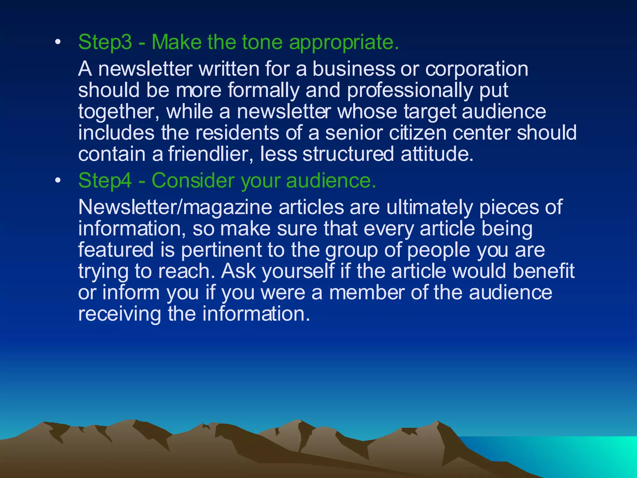 Step3 - Make the tone appropriate.   A newsletter written for a business or corporation should be more formally and professionally put together, while a newsletter whose target audience includes the residents of a senior citizen center should contain a friendlier, less structured attitude.  Step4 - Consider your audience.   Newsletter/magazine articles are ultimately pieces of information, so make sure that every article being featured is pertinent to the group of people you are trying to reach. Ask yourself if the article would benefit or inform you if you were a member of the audience receiving the information.  