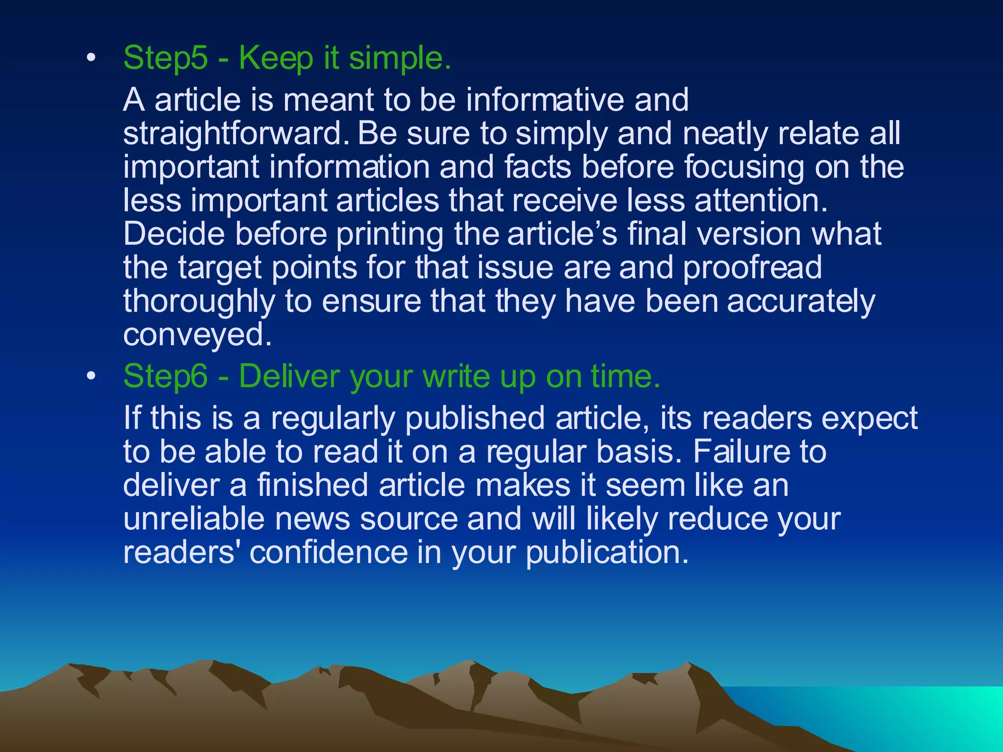 Step5 - Keep it simple.  A article is meant to be informative and straightforward. Be sure to simply and neatly relate all important information and facts before focusing on the less important articles that receive less attention. Decide before printing the article’s final version what the target points for that issue are and proofread thoroughly to ensure that they have been accurately conveyed.  Step6 - Deliver your write up on time.   If this is a regularly published article, its readers expect to be able to read it on a regular basis. Failure to deliver a finished article makes it seem like an unreliable news source and will likely reduce your readers' confidence in your publication.  