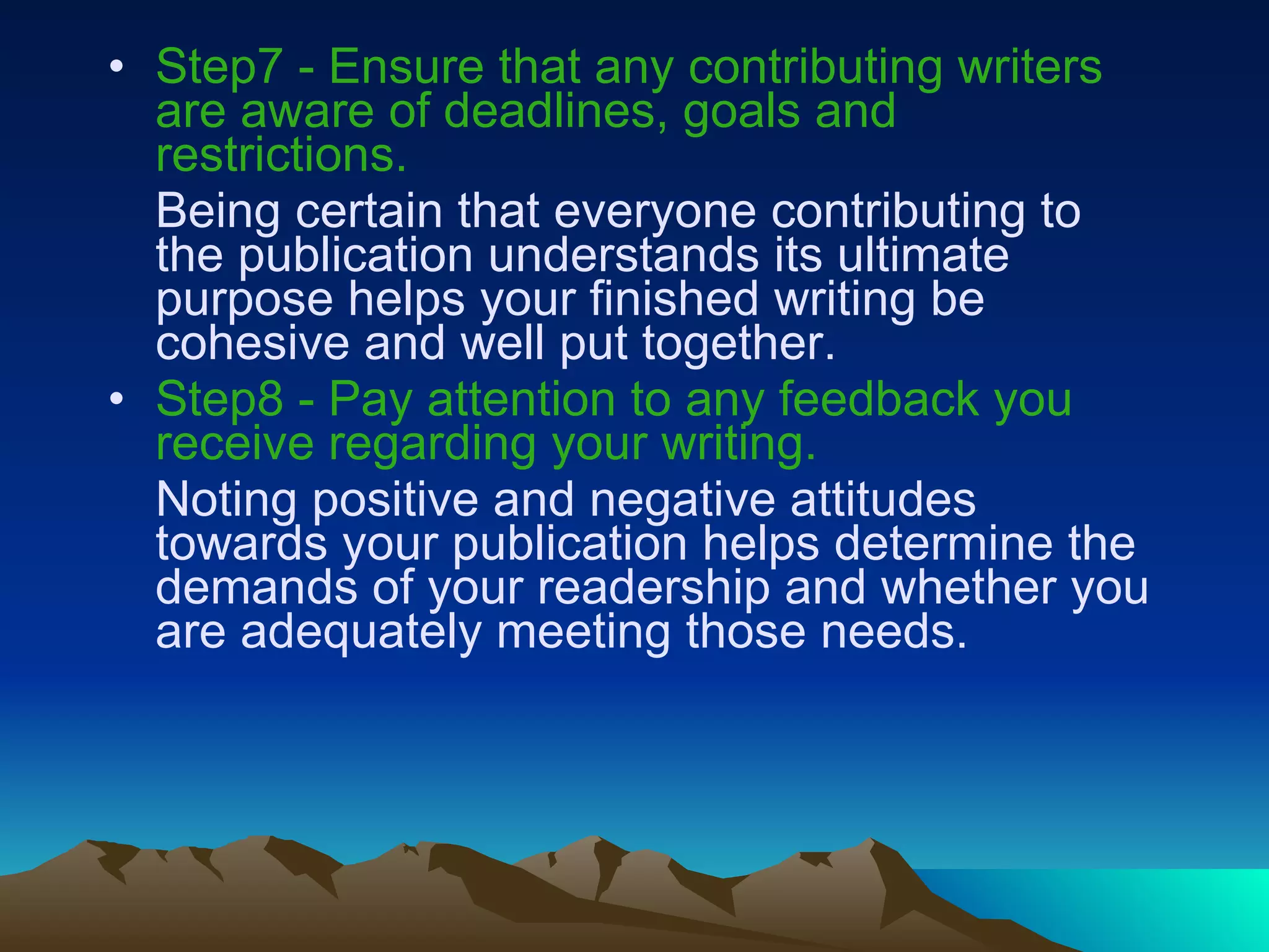 Step7 -   Ensure that any contributing writers are aware of deadlines, goals and restrictions.   Being certain that everyone contributing to the publication understands its ultimate purpose helps your finished writing be cohesive and well put together.  Step8 - Pay attention to any feedback you receive regarding your writing.   Noting positive and negative attitudes towards your publication helps determine the demands of your readership and whether you are adequately meeting those needs.  