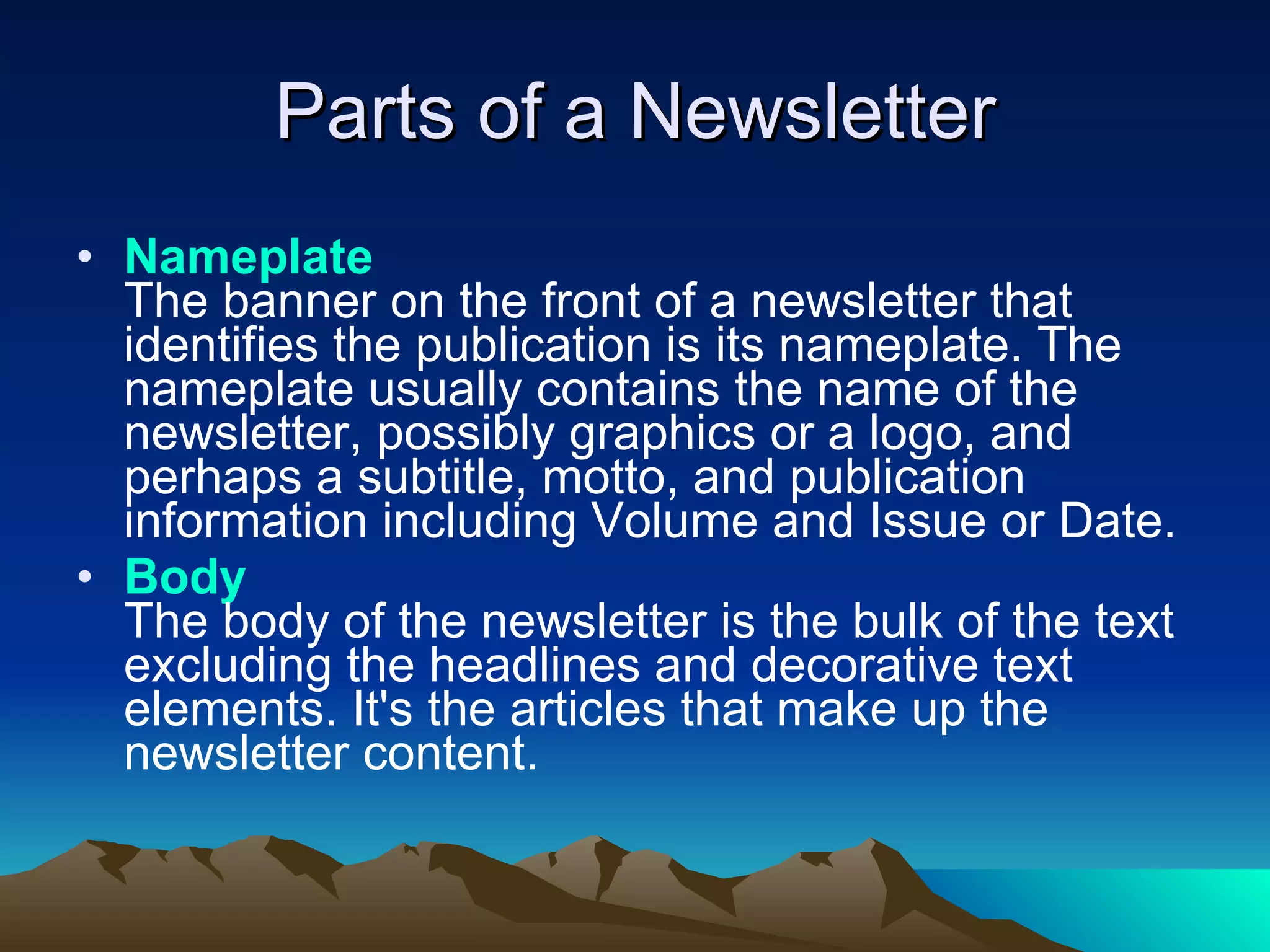 Parts of a Newsletter Nameplate The banner on the front of a newsletter that identifies the publication is its nameplate. The nameplate usually contains the name of the newsletter, possibly graphics or a logo, and perhaps a subtitle, motto, and publication information including Volume and Issue or Date.  Body The body of the newsletter is the bulk of the text excluding the headlines and decorative text elements. It's the articles that make up the newsletter content.  