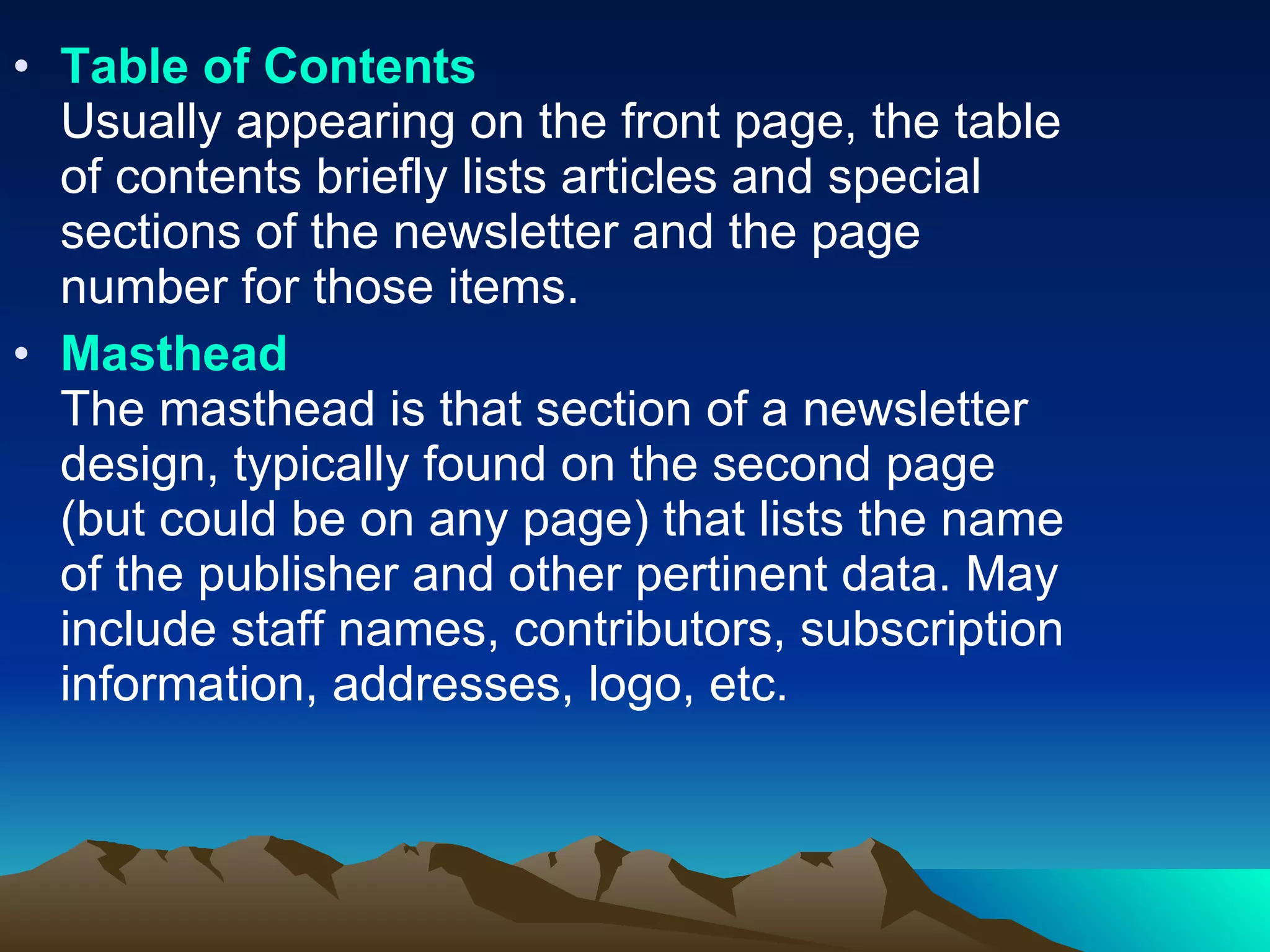 Table of Contents Usually appearing on the front page, the table of contents briefly lists articles and special sections of the newsletter and the page number for those items.  Masthead The masthead is that section of a newsletter design, typically found on the second page (but could be on any page) that lists the name of the publisher and other pertinent data. May include staff names, contributors, subscription information, addresses, logo, etc.  